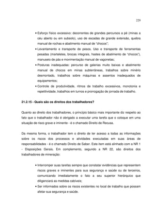 229
• Esforço físico excessivo: decorrentes de grandes percursos a pé (minas a
céu aberto ou em subsolo), uso de escadas de grande extensão, quebra
manual de rochas e abatimento manual de “chocos”;
• Levantamento e transporte de pesos. Uso e transporte de ferramentas
pesadas (marteletes, brocas integrais, hastes de abatimento de “chocos”),
manuseio de pás e movimentação manual de vagonetas;
• Posturas inadequadas: percurso de galerias muito baixas e abatimento
manual de chocos em minas subterrâneas, trabalhos sobre minério
desmontado, trabalhos sobre máquinas e assentos inadequados de
equipamentos;
• Controle de produtividade, ritmos de trabalho excessivos, monotonia e
repetitividade, trabalhos em turnos e prorrogação de jornada de trabalho.
21.2.15 - Quais são os direitos dos trabalhadores?
Quanto ao direito dos trabalhadores, o princípio básico mais importante diz respeito ao
fato que o trabalhador não é obrigado a executar uma tarefa que o coloque em uma
situação de risco grave e iminente - é o chamado Direito de Recusa.
Da mesma forma, o trabalhador tem o direito de ter acesso a todas as informações
sobre os riscos dos processos e atividades executadas em suas áreas de
responsabilidades - é o chamado Direito de Saber. Este item está alinhado com a NR 1
- Disposições Gerais. Em complemento, segundo a NR 22, são direitos dos
trabalhadores de mineração:
• Interromper suas tarefas sempre que constatar evidências que representem
riscos graves e iminentes para sua segurança e saúde ou de terceiros,
comunicando imediatamente o fato a seu superior hierárquico que
diligenciará as medidas cabíveis;
• Ser informados sobre os riscos existentes no local de trabalho que possam
afetar sua segurança e saúde.
 