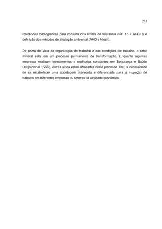 233
referências bibliográficas para consulta dos limites de tolerância (NR 15 e ACGIH) e
definição dos métodos de avaliação ambiental (NHO e Niosh).
Do ponto de vista de organização do trabalho e das condições de trabalho, o setor
mineral está em um processo permanente de transformação. Enquanto algumas
empresas realizam investimentos e melhorias constantes em Segurança e Saúde
Ocupacional (SSO), outras ainda estão atrasadas neste processo. Daí, a necessidade
de se estabelecer uma abordagem planejada e diferenciada para a inspeção do
trabalho em diferentes empresas ou setores da atividade econômica.
 