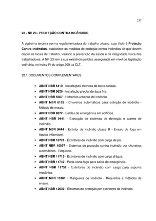 237
22 - NR 23 - PROTEÇÃO CONTRA INCÊNDIOS
A vigésima terceira norma regulamentadora do trabalho urbano, cujo título é Proteção
Contra Incêndios, estabelece as medidas de proteção contra incêndios de que devem
dispor os locais de trabalho, visando à prevenção da saúde e da integridade física dos
trabalhadores. A NR 23 tem a sua existência jurídica assegurada em nível de legislação
ordinária, no inciso IV do artigo 200 da CLT.
22.1 DOCUMENTOS COMPLEMENTARES
• ABNT NBR 5410 - Instalações elétricas de baixa tensão.
• ABNT NBR 5626 - Instalação predial de água fria.
• ABNT NBR 5667 - Hidrantes urbanos de incêndio.
• ABNT NBR 6125 - Chuveiros automáticos para extinção de incêndio -
Método de ensaio.
• ABNT NBR 9077 - Saídas de emergência em edifícios.
• ABNT NBR 9441 - Execução de sistemas de detecção e alarme de
incêndio.
• ABNT NBR 9444 - Extintor de incêndio classe B - Ensaio de fogo em
líquido inflamável.
• ABNT NBR 10721 - Extintores de incêndio com carga de pó.
• ABNT NBR 10897 - Sistemas de proteção contra incêndio por chuveiros
automáticos - Requisito.
• ABNT NBR 11715 - Extintores de incêndio com carga d’água.
• ABNT NBR 11742 - Porta corta-fogo para saída de emergência.
• ABNT NBR 11751 - Extintores de incêndio com carga para espuma
mecânica.
• ABNT NBR 11861 - Mangueira de incêndio - Requisitos e métodos de
ensaio.
• ABNT NBR 12693 - Sistemas de proteção por extintores de incêndio.
 