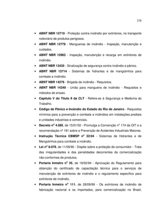 238
• ABNT NBR 12710 - Proteção contra incêndio por extintores, no transporte
rodoviário de produtos perigosos.
• ABNT NBR 12779 - Mangueiras de incêndio - Inspeção, manutenção e
cuidados.
• ABNT NBR 12962 - Inspeção, manutenção e recarga em extintores de
incêndio.
• ABNT NBR 13435 - Sinalização de segurança contra incêndio e pânico.
• ABNT NBR 13714 - Sistemas de hidrantes e de mangotinhos para
combate a incêndio.
• ABNT NBR 14276 - Brigada de incêndio - Requisitos.
• ABNT NBR 14349 - União para mangueira de incêndio - Requisitos e
métodos de ensaio.
• Capítulo V do Título II da CLT - Refere-se à Segurança e Medicina do
Trabalho.
• Código de Pânico e Incêndio do Estado do Rio de Janeiro - Requisitos
mínimos para a prevenção e combate a incêndios em instalações prediais
e unidades industriais e comerciais.
• Decreto no
4.085, de 15/01/02 - Promulga a Convenção no
174 da OIT e a
recomendação nº181 sobre a Prevenção de Acidentes Industriais Maiores.
• Instrução Técnica CBMSP no
22/04 - Sistemas de Hidrantes e de
Mangotinhos para combate a incêndio.
• Lei no
8.078, de 11/09/90 - Dispõe sobre a proteção do consumidor - Trata
das irregularidades e das penalidades decorrentes da comercialização
não-conformes de produtos.
• Portaria Inmetro no
35, de 18/02/94 - Aprovação do Regulamento para
obtenção do certificado de capacitação técnica para o serviços de
manutenção de extintores de incêndio e o regulamento específico para
extintores de incêndio.
• Portaria Inmetro no
111, de 28/09/99 - Os extintores de incêndio de
fabricação nacional e os importados, para comercialização no Brasil,
 