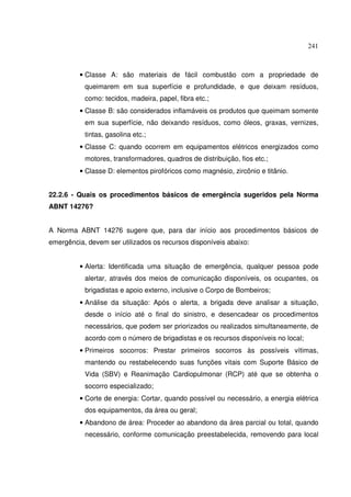 241
• Classe A: são materiais de fácil combustão com a propriedade de
queimarem em sua superfície e profundidade, e que deixam resíduos,
como: tecidos, madeira, papel, fibra etc.;
• Classe B: são considerados inflamáveis os produtos que queimam somente
em sua superfície, não deixando resíduos, como óleos, graxas, vernizes,
tintas, gasolina etc.;
• Classe C: quando ocorrem em equipamentos elétricos energizados como
motores, transformadores, quadros de distribuição, fios etc.;
• Classe D: elementos pirofóricos como magnésio, zircônio e titânio.
22.2.6 - Quais os procedimentos básicos de emergência sugeridos pela Norma
ABNT 14276?
A Norma ABNT 14276 sugere que, para dar início aos procedimentos básicos de
emergência, devem ser utilizados os recursos disponíveis abaixo:
• Alerta: Identificada uma situação de emergência, qualquer pessoa pode
alertar, através dos meios de comunicação disponíveis, os ocupantes, os
brigadistas e apoio externo, inclusive o Corpo de Bombeiros;
• Análise da situação: Após o alerta, a brigada deve analisar a situação,
desde o início até o final do sinistro, e desencadear os procedimentos
necessários, que podem ser priorizados ou realizados simultaneamente, de
acordo com o número de brigadistas e os recursos disponíveis no local;
• Primeiros socorros: Prestar primeiros socorros às possíveis vítimas,
mantendo ou restabelecendo suas funções vitais com Suporte Básico de
Vida (SBV) e Reanimação Cardiopulmonar (RCP) até que se obtenha o
socorro especializado;
• Corte de energia: Cortar, quando possível ou necessário, a energia elétrica
dos equipamentos, da área ou geral;
• Abandono de área: Proceder ao abandono da área parcial ou total, quando
necessário, conforme comunicação preestabelecida, removendo para local
 