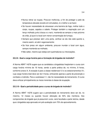 244
• Nunca retirar as roupas. Procurar molhá-las, a fim de proteger a pele da
temperatura elevada (exceto em simulados), é o melhor a se fazer;
• Se houver necessidade de atravessar uma barreira de fogo, molhar todo o
corpo, roupas, sapatos e cabelo. Proteger também a respiração com um
lenço molhado junto à boca e o nariz, mantendo-se sempre o mais próximo
do chão, já que é o local com menor concentração de fumaça;
• Sempre que precisar abrir uma porta, verificar se ela não está quente e,
mesmo assim, só abrir vagarosamente;
• Se ficar preso em algum ambiente, procurar inundar o local com água,
sempre mantendo-se molhado;
• Não saltar, mesmo que esteja com queimaduras ou intoxicações.
22.2.9 - Qual a carga horária para a formação de brigadas de incêndio?
A Norma ABNT 14276 sugere que os candidatos a brigadistas freqüentem o curso com
carga horária mínima de 16 horas, sendo a parte prática de, no mínimo, 8 horas,
conforme anexo A. A exceção é para a classe residencial I-2 e os estacionamentos X-I,
cuja carga horária total deve ser de 4 horas, enfocando apenas a parte de prevenção e
combate a incêndio. Para a subclasse I-1, não há necessidade de treinamento. O curso
deve enfocar principalmente os riscos inerentes à classe de ocupação.
22.2.10 - Qual a periodicidade para o curso de brigada de incêndio?
A Norma ABNT 14276 sugere que a periodicidade do treinamento deve ser de, no
máximo, 12 meses ou quando houver alteração de 50% dos membros. Aos
componentes da brigada que já possuírem curso, será facultada a parte teórica, desde
que o brigadista seja aprovado em pré-avaliação com 70% de aproveitamento.
 