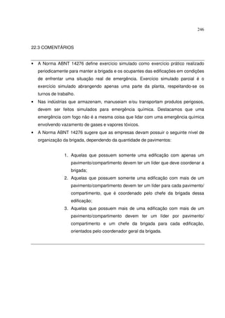 246
22.3 COMENTÁRIOS
• A Norma ABNT 14276 define exercício simulado como exercício prático realizado
periodicamente para manter a brigada e os ocupantes das edificações em condições
de enfrentar uma situação real de emergência. Exercício simulado parcial é o
exercício simulado abrangendo apenas uma parte da planta, respeitando-se os
turnos de trabalho.
• Nas indústrias que armazenam, manuseiam e/ou transportam produtos perigosos,
devem ser feitos simulados para emergência química. Destacamos que uma
emergência com fogo não é a mesma coisa que lidar com uma emergência química
envolvendo vazamento de gases e vapores tóxicos.
• A Norma ABNT 14276 sugere que as empresas devam possuir o seguinte nível de
organização da brigada, dependendo da quantidade de pavimentos:
1. Aquelas que possuem somente uma edificação com apenas um
pavimento/compartimento devem ter um líder que deve coordenar a
brigada;
2. Aquelas que possuem somente uma edificação com mais de um
pavimento/compartimento devem ter um líder para cada pavimento/
compartimento, que é coordenado pelo chefe da brigada dessa
edificação;
3. Aquelas que possuem mais de uma edificação com mais de um
pavimento/compartimento devem ter um líder por pavimento/
compartimento e um chefe da brigada para cada edificação,
orientados pelo coordenador geral da brigada.
 