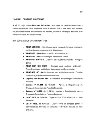 247
23 - NR 25 - RESÍDUOS INDUSTRIAIS
A NR 25, cujo título é Resíduos Industriais, estabelece as medidas preventivas a
serem observadas pelas empresas sobre o destino final a ser dado aos resíduos
industriais resultantes dos ambientes de trabalho, visando à prevenção da saúde e da
integridade física dos trabalhadores.
23.1 DOCUMENTOS COMPLEMENTARES
• ABNT NBR 7500 - Identificação para transporte terrestre, manuseio,
movimentação e armazenamento de produtos.
• ABNT NBR 10004 - Resíduos sólidos - Classificação.
• ABNT NBR 10007 - Amostragem de resíduos sólidos.
• ABNT NBR ISO 14010 - Diretrizes para auditoria ambiental - Princípios
gerais.
• ABNT NBR ISO 14011 - Diretrizes para auditoria ambiental -
Procedimentos de auditoria de sistemas de gestão ambiental.
• ABNT NBR ISO 14012 - Diretrizes para auditoria ambiental - Critérios
de qualificação para auditores ambientais.
• Capítulo V do Título II da CLT - Refere-se à Segurança e Medicina do
Trabalho.
• Decreto no
96.044, de 18/05/88 - Aprova o Regulamento do
Transporte Rodoviário de Produtos Perigosos.
• Decreto no
98.973, de 21/02/90 - Aprova o Regulamento para o
Transporte Ferroviário de Produtos Perigosos.
• Lei no
6.938, de 31/08/81 - Dispõe sobre a Política Nacional do Meio
Ambiente.
• Lei no
9.605, de 12/02/98 - Dispõe sobre as sanções penais e
administrativas derivadas de condutas e atividades lesivas ao meio
ambiente.
 
