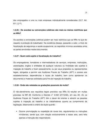 25
dos empregados e uma ou mais empresas individualmente consideradas (CLT, Art.
611, § 1º).
1.2.26 - Os acordos ou convenções coletivas são mais ou menos restritivos que
as NRs?
Os acordos e convenções coletivas podem ser mais restritivos que as NRs no que diz
respeito à proteção do trabalhador. Na existência desses, passarão a valer, a título de
fiscalização de segurança e saúde ocupacional, os requisitos mínimos acordados entre
as partes envolvidas nestes documentos.
1.2.27 - Quem está sujeito à fiscalização do trabalho?
Os empregadores, tomadores e intermediadores de serviços, empresas, instituições,
associações, órgãos e entidades de qualquer natureza ou finalidade são sujeitos à
inspeção do trabalho e ficam pessoalmente, ou por seus prepostos ou representantes
legais, obrigados a permitir aos Auditores Fiscais do Trabalho (AFT) o acesso aos
estabelecimentos, dependências e locais de trabalho, bem como apresentar os
documentos e materiais solicitados para fins de inspeção do trabalho.
1.2.28 - Onde são relatadas as gradações possíveis de multa?
O não-atendimento aos requisitos legais previstos nas NRs irá resultar em multas
previstas na NR 28. Conforme o Decreto no
4.552 (27/12/02), em seu Art. 23, os
Auditores Fiscais do Trabalho (AFT) têm o dever de orientar e advertir as pessoas
sujeitas à inspeção do trabalho e os trabalhadores quanto ao cumprimento da
legislação, observando o critério da dupla quando :
• Ocorrer promulgação ou expedição de novas leis, regulamentos ou instruções
ministeriais, sendo que, com relação exclusivamente a esses atos, será feita
apenas a instrução dos responsáveis;
 