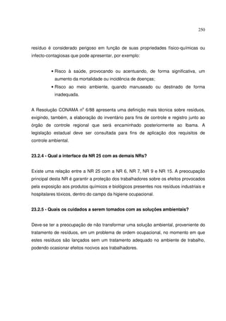 250
resíduo é considerado perigoso em função de suas propriedades físico-químicas ou
infecto-contagiosas que pode apresentar, por exemplo:
• Risco à saúde, provocando ou acentuando, de forma significativa, um
aumento da mortalidade ou incidência de doenças;
• Risco ao meio ambiente, quando manuseado ou destinado de forma
inadequada.
A Resolução CONAMA no
6/88 apresenta uma definição mais técnica sobre resíduos,
exigindo, também, a elaboração do inventário para fins de controle e registro junto ao
órgão de controle regional que será encaminhado posteriormente ao Ibama. A
legislação estadual deve ser consultada para fins de aplicação dos requisitos de
controle ambiental.
23.2.4 - Qual a interface da NR 25 com as demais NRs?
Existe uma relação entre a NR 25 com a NR 6, NR 7, NR 9 e NR 15. A preocupação
principal desta NR é garantir a proteção dos trabalhadores sobre os efeitos provocados
pela exposição aos produtos químicos e biológicos presentes nos resíduos industriais e
hospitalares tóxicos, dentro do campo da higiene ocupacional.
23.2.5 - Quais os cuidados a serem tomados com as soluções ambientais?
Deve-se ter a preocupação de não transformar uma solução ambiental, proveniente do
tratamento de resíduos, em um problema de ordem ocupacional, no momento em que
estes resíduos são lançados sem um tratamento adequado no ambiente de trabalho,
podendo ocasionar efeitos nocivos aos trabalhadores.
 