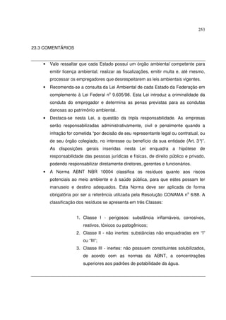 253
23.3 COMENTÁRIOS
• Vale ressaltar que cada Estado possui um órgão ambiental competente para
emitir licença ambiental, realizar as fiscalizações, emitir multa e, até mesmo,
processar os empregadores que desrespeitarem as leis ambientais vigentes.
• Recomenda-se a consulta da Lei Ambiental de cada Estado da Federação em
complemento à Lei Federal no
9.605/98. Esta Lei introduz a criminalidade da
conduta do empregador e determina as penas previstas para as condutas
danosas ao patrimônio ambiental.
• Destaca-se nesta Lei, a questão da tripla responsabilidade. As empresas
serão responsabilizadas administrativamente, civil e penalmente quando a
infração for cometida “por decisão de seu representante legal ou contratual, ou
de seu órgão colegiado, no interesse ou benefício da sua entidade (Art. 3°)”.
As disposições gerais inseridas nesta Lei enquadra a hipótese de
responsabilidade das pessoas jurídicas e físicas, de direito público e privado,
podendo responsabilizar diretamente diretores, gerentes e funcionários.
• A Norma ABNT NBR 10004 classifica os resíduos quanto aos riscos
potenciais ao meio ambiente e à saúde pública, para que estes possam ter
manuseio e destino adequados. Esta Norma deve ser aplicada de forma
obrigatória por ser a referência utilizada pela Resolução CONAMA no
6/88. A
classificação dos resíduos se apresenta em três Classes:
1. Classe I - perigosos: substância inflamáveis, corrosivos,
reativos, tóxicos ou patogênicos;
2. Classe II - não inertes: substâncias não enquadradas em “I”
ou “III”;
3. Classe III - inertes: não possuem constituintes solubilizados,
de acordo com as normas da ABNT, a concentrações
superiores aos padrões de potabilidade da água.
 