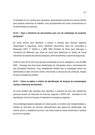 257
A indicação em cor, sempre que necessária, especialmente quando em área de trânsito
para pessoas estranhas ao trabalho, será acompanhada dos sinais convencionais ou
da identificação por palavras.
24.2.6 - Qual a referência de documentos para uso de simbologia de produtos
perigosos?
As cores servem para identificar e chamar a atenção para diversos aspectos
relacionados à segurança. Como referência documental, deve ser consultada a
Resolução ANTT no
420/04 e a NBR 7500 (Símbolo de Risco para Manuseio e
Transporte de Materiais) que utiliza as cores para diferenciar os rótulos de riscos
referentes às classes de produtos perigosos, além de identificar o painel de segurança.
A NR 22 (item 22.19.10) trouxe grande contribuição ao tornar obrigatório o uso da NBR
6493 - Emprego das Cores para Identificação de Tubulações, para o reconhecimento
das tubulações industriais. Ficou estabelecido também que as tubulações devem ser
identificadas a cada 100 (cem) metros, informando a natureza do seu conteúdo, direção
do fluxo e pressão de trabalho.
24.2.7 - Como se aplica o critério de identificação de tanques de armazenagem
usando o Diamante de Hommel?
As cores também são utilizadas para identificar o potencial de risco das substâncias
químicas através do Diamante de Hommel, segundo a NFPA 704 - Standard for the
identification of the fire hazards of materials for emergency response.
Uma simbologia bastante aplicada em vários países, no entanto sem obrigatoriedade, o
método do Diamante de Hommel, diferentemente das placas de identificação, não
informa qual é a substância química, mas indica todos os riscos envolvendo o produto
químico em questão.
 