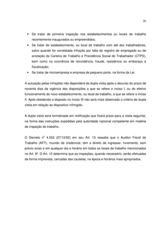 26
• Se tratar de primeira inspeção nos estabelecimentos ou locais de trabalho
recentemente inaugurados ou empreendidos;
• Se tratar de estabelecimento, ou local de trabalho com até dez trabalhadores,
salvo quando for constatada infração por falta de registro de empregado ou de
anotação da Carteira de Trabalho e Previdência Social do Trabalhador (CTPS),
bem como na ocorrência de reincidência, fraude, resistência ou embaraço à
fiscalização;
• Se tratar de microempresa e empresa de pequeno porte, na forma da Lei.
A autuação pelas infrações não dependerá da dupla visita após o decurso do prazo de
noventa dias da vigência das disposições a que se refere o inciso I, ou do efetivo
funcionamento do novo estabelecimento, ou local de trabalho, a que se refere o inciso
II. Após obedecido o disposto no inciso III não será mais observado o critério de dupla
visita em relação ao dispositivo infringido.
A dupla visita será formalizada em notificação que fixará prazo para a visita seguinte,
na forma das instruções expedidas pela autoridade nacional competente em matéria
de inspeção do trabalho.
O Decreto no
4.552 (27/12/02) em seu Art. 13 ressalta que o Auditor Fiscal do
Trabalho (AFT), munido de credencial, tem o direito de ingressar, livremente, sem
prévio aviso e em qualquer dia e horário em todos os locais de trabalho mencionados
no Art. 9º. O Art. 15 determina que as inspeções, quando necessário, serão efetuadas
de forma imprevista, cercadas das cautelas, na época e horários mais apropriados.
 