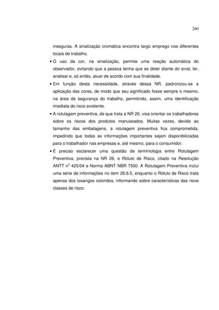 260
inseguras. A sinalização cromática encontra largo emprego nos diferentes
locais de trabalho.
• O uso da cor, na sinalização, permite uma reação automática do
observador, evitando que a pessoa tenha que se deter diante do sinal, ler,
analisar e, só então, atuar de acordo com sua finalidade.
• Em função desta necessidade, através dessa NR, padronizou-se a
aplicação das cores, de modo que seu significado fosse sempre o mesmo,
na área de segurança do trabalho, permitindo, assim, uma identificação
imediata do risco existente.
• A rotulagem preventiva, de que trata a NR 26, visa orientar os trabalhadores
sobre os riscos dos produtos manuseados. Muitas vezes, devido ao
tamanho das embalagens, a rotulagem preventiva fica comprometida,
impedindo que todas as informações importantes sejam disponibilizadas
para o trabalhador nas empresas e, até mesmo, para o consumidor.
• É preciso esclarecer uma questão de terminologia entre Rotulagem
Preventiva, prevista na NR 26, e Rótulo de Risco, citado na Resolução
ANTT no
420/04 e Norma ABNT NBR 7500. A Rotulagem Preventiva inclui
uma série de informações no item 26.6.5, enquanto o Rótulo de Risco trata
apenas dos losangos coloridos, informando sobre características das nove
classes de risco.
 