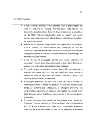 261
24.3 COMENTÁRIOS
• A ABNT publicou diversas normas técnicas sobre a padronização das
cores no ambiente de trabalho. Algumas delas estão listadas nos
documentos complementares desta NR. Sugerimos sempre a consulta ao
site da ABNT (http://www.abnt.org.br) antes de adquirir uma norma
técnica, pois estes documentos são dinâmicos, podendo ser alterados e
até mesmo cancelados.
• Além de ser um elemento imprescindível na composição de um ambiente,
a cor é, também, um auxiliar valioso para a obtenção de uma boa
sinalização, seja delimitando áreas, fornecendo indicações ou advertindo
condições inseguras. A sinalização cromática encontra largo emprego nos
diferentes locais de trabalho.
• O uso da cor, na sinalização, permite uma reação automática do
observador, evitando que a pessoa tenha que se deter diante do sinal, ler,
analisar e, só então, atuar de acordo com sua finalidade.
• Em função desta necessidade, através dessa NR, padronizou-se a
aplicação das cores, de modo que seu significado fosse sempre o
mesmo, na área de segurança do trabalho, permitindo, assim, uma
identificação imediata do risco existente.
• A rotulagem preventiva, de que trata a NR 26, visa a orientar os
trabalhadores sobre os riscos dos produtos manuseados. Muitas vezes,
devido ao tamanho das embalagens, a rotulagem preventiva fica
comprometida, impedindo que todas as informações importantes sejam
disponibilizadas para o trabalhador nas empresas e, até mesmo, para o
consumidor.
• É preciso esclarecer uma questão de terminologia entre “Rotulagem
Preventiva”, prevista na NR 26, e “Rótulo de Risco”, citado na Resolução
ANTT no
420/04 e Norma ABNT NBR 7500. A Rotulagem Preventiva
inclui uma série de informações no item 26.6.5, enquanto o Rótulo de
 