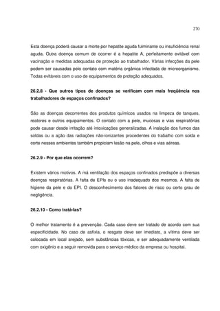 270
Esta doença poderá causar a morte por hepatite aguda fulminante ou insuficiência renal
aguda. Outra doença comum de ocorrer é a hepatite A, perfeitamente evitável com
vacinação e medidas adequadas de proteção ao trabalhador. Várias infecções da pele
podem ser causadas pelo contato com matéria orgânica infectada de microorganismo.
Todas evitáveis com o uso de equipamentos de proteção adequados.
26.2.8 - Que outros tipos de doenças se verificam com mais freqüência nos
trabalhadores de espaços confinados?
São as doenças decorrentes dos produtos químicos usados na limpeza de tanques,
reatores e outros equipamentos. O contato com a pele, mucosas e vias respiratórias
pode causar desde irritação até intoxicações generalizadas. A inalação dos fumos das
soldas ou a ação das radiações não-ionizantes procedentes do trabalho com solda e
corte nesses ambientes também propiciam lesão na pele, olhos e vias aéreas.
26.2.9 - Por que elas ocorrem?
Existem vários motivos. A má ventilação dos espaços confinados predispõe a diversas
doenças respiratórias. A falta de EPIs ou o uso inadequado dos mesmos. A falta de
higiene da pele e do EPI. O desconhecimento dos fatores de risco ou certo grau de
negligência.
26.2.10 - Como tratá-las?
O melhor tratamento é a prevenção. Cada caso deve ser tratado de acordo com sua
especificidade. No caso de asfixia, o resgate deve ser imediato, a vítima deve ser
colocada em local arejado, sem substâncias tóxicas, e ser adequadamente ventilada
com oxigênio e a seguir removida para o serviço médico da empresa ou hospital.
 
