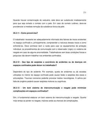 271
Quando houver contaminação do vestuário, este deve ser substituído imediatamente
para que seja evitado o contato com a pele. Em caso de contato cutâneo, deve-se
providenciar a imediata remoção da substância tóxica da pele.
26.2.11 - Como preveni-las?
O trabalhador necessita ser adequadamente informado dos fatores de riscos existentes
no espaço confinado e, principalmente, compreender a natureza desses riscos e como
enfrentá-los. Deve conhecer bem a razão para usar os equipamentos de proteção
individual, os procedimentos de comunicação com o observador (vigia) e o sistema de
resgate em caso de alguma anormalidade. Trabalhadores sem boas condições físicas e
psíquicas não devem trabalhar nos ambientes confinados.
26.2.12 - Que tipo de seqüelas a ocorrência de acidentes ou de doenças em
espaços confinados pode deixar no trabalhador?
Dependerá do tipo de acidente. Por exemplo, queda de andaimes ou de escadas
utilizadas no interior do espaço confinado pode causar lesão e seqüelas dos ossos e
articulações. Traumas cranianos poderão provocar lesões neurológicas. A asfixia por
falta de oxigênio poderá causar seqüelas motoras ou cognitivas.
26.2.13 - Um bom sistema de intercomunicação e resgate pode minimizar
complicações em espaços confinados?
Sim, é fundamental elaborar um bom sistema de intercomunicação e resgate. Quanto
mais tempo se perder no resgate, maiores serão as chances de complicações.
 