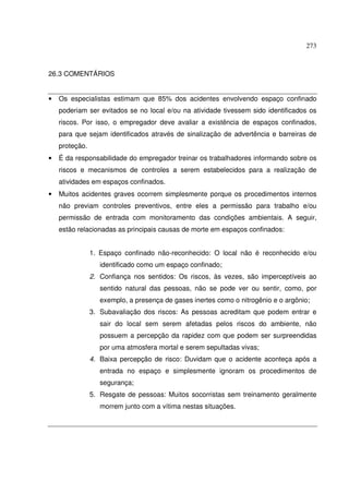 273
26.3 COMENTÁRIOS
• Os especialistas estimam que 85% dos acidentes envolvendo espaço confinado
poderiam ser evitados se no local e/ou na atividade tivessem sido identificados os
riscos. Por isso, o empregador deve avaliar a existência de espaços confinados,
para que sejam identificados através de sinalização de advertência e barreiras de
proteção.
• É da responsabilidade do empregador treinar os trabalhadores informando sobre os
riscos e mecanismos de controles a serem estabelecidos para a realização de
atividades em espaços confinados.
• Muitos acidentes graves ocorrem simplesmente porque os procedimentos internos
não previam controles preventivos, entre eles a permissão para trabalho e/ou
permissão de entrada com monitoramento das condições ambientais. A seguir,
estão relacionadas as principais causas de morte em espaços confinados:
1. Espaço confinado não-reconhecido: O local não é reconhecido e/ou
identificado como um espaço confinado;
2. Confiança nos sentidos: Os riscos, às vezes, são imperceptíveis ao
sentido natural das pessoas, não se pode ver ou sentir, como, por
exemplo, a presença de gases inertes como o nitrogênio e o argônio;
3. Subavaliação dos riscos: As pessoas acreditam que podem entrar e
sair do local sem serem afetadas pelos riscos do ambiente, não
possuem a percepção da rapidez com que podem ser surpreendidas
por uma atmosfera mortal e serem sepultadas vivas;
4. Baixa percepção de risco: Duvidam que o acidente aconteça após a
entrada no espaço e simplesmente ignoram os procedimentos de
segurança;
5. Resgate de pessoas: Muitos socorristas sem treinamento geralmente
morrem junto com a vítima nestas situações.
 