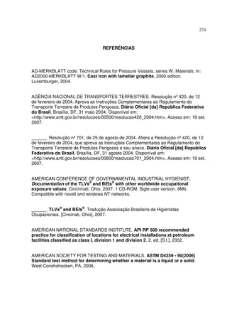 274
REFERÊNCIAS
AD-MERKBLATT code. Technical Rules for Pressure Vessels, series W. Materials. In:
AD2000-MERKBLATT W/1. Cast iron with lamellar graphite, 2000 edition.
Luxemburger, 2004.
AGÊNCIA NACIONAL DE TRANSPORTES TERRESTRES. Resolução nº420, de 12
de fevereiro de 2004. Aprova as Instruções Complementares ao Regulamento do
Transporte Terrestre de Produtos Perigosos. Diário Oficial [da] República Federativa
do Brasil, Brasília, DF, 31 maio 2004. Disponível em:
<http://www.antt.gov.br/resolucoes/00500/resolucao420_2004.htm>. Acesso em: 19 set.
2007.
______. Resolução nº701, de 25 de agosto de 2004. Altera a Resolução nº420, de 12
de fevereiro de 2004, que aprova as Instruções Complementares ao Regulamento do
Transporte Terrestre de Produtos Perigosos e seu anexo. Diário Oficial [da] República
Federativa do Brasil, Brasília, DF, 31 agosto 2004. Disponível em:
<http://www.antt.gov.br/resolucoes/00800/resolucao701_2004.htm>. Acesso em: 19 set.
2007.
AMERICAN CONFERENCE OF GOVERNAMENTAL INDUSTRIAL HYGIENIST.
Documentation of the TLVs®
and BEIs®
with other worldwide occupational
exposure values. Cincinnati, Ohio, 2007. 1 CD-ROM. Sigle user version. 8Mb.
Compatible with novell and windows NT networks.
______. TLVs®
and BEIs®
. Tradução Associação Brasileira de Higienistas
Ocupacionais. [Cincinati, Ohio], 2007.
AMERICAN NATIONAL STANDARDS INSTITUTE. API RP 500 recommended
practice for classification of locations for electrical installations at petroleum
facilities classified as class I, division 1 and division 2. 2. ed. [S.l.], 2002.
AMERICAN SOCIETY FOR TESTING AND MATERIALS. ASTM D4359 - 90(2006)
Standard test method for determining whether a material is a liquid or a solid.
West Conshohocken, PA, 2006.
 