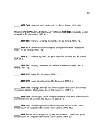 276
______. NBR 5460: sistemas elétricos de potência. Rio de Janeiro, 1992. 63 p.
ASSOCIAÇÃO BRASILEIRA DE NORMAS TÉCNICAS. NBR 5626: instalação predial
de água fria. Rio de Janeiro, 1998. 41 p.
______. NBR 5667: hidrantes urbanos de incêndio. Rio de Janeiro, 1980. 7 p.
______. NBR 6125: chuveiros automáticos para extinção de incêndio: método de
ensaio. Rio de Janeiro, 1992. 12 p.
______. NBR 6327: cabo de aço para uso geral: requisitos mínimos. Rio de Janeiro,
2004. 35 p.
______. NBR 6493: emprego das cores para identificação de tubulações. Rio de
Janeiro, 1994. 5 p.
______. NBR 6503: cores. Rio de Janeiro, 1984. 11 p.
______. NBR 7195: cores para segurança. Rio de Janeiro, 1995. 3 p.
______. NBR 7485: emprego de cores para identificação de tubulações em usinas e
refinarias de açúcar e destilarias de álcool. Rio de Janeiro, 1994. 7 p.
______. NBR 7500: identificação para o transporte terrestre, manuseio, movimentação
e armazenamento de produtos. Rio de Janeiro, 2007. 57 p.
______. NBR 7505: armazenagem de líquidos inflamáveis e combustíveis: parte 1:
armazenagem em tanques estacionários. Rio de Janeiro, 2006. 16 p.
______. NBR 7505-1: armazenagem de líquidos inflamáveis e combustíveis: parte 1:
armazenagem em tanques estacionários. Rio de Janeiro, 2000. 8 p.
 