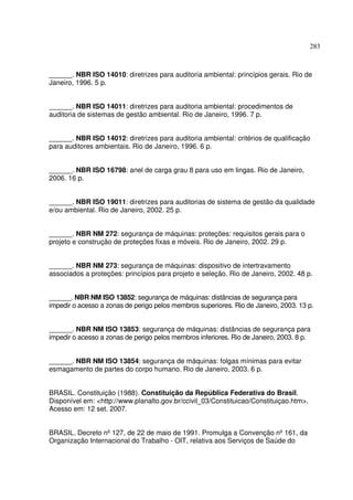 283
______. NBR ISO 14010: diretrizes para auditoria ambiental: princípios gerais. Rio de
Janeiro, 1996. 5 p.
______. NBR ISO 14011: diretrizes para auditoria ambiental: procedimentos de
auditoria de sistemas de gestão ambiental. Rio de Janeiro, 1996. 7 p.
______. NBR ISO 14012: diretrizes para auditoria ambiental: critérios de qualificação
para auditores ambientais. Rio de Janeiro, 1996. 6 p.
______. NBR ISO 16798: anel de carga grau 8 para uso em lingas. Rio de Janeiro,
2006. 16 p.
______. NBR ISO 19011: diretrizes para auditorias de sistema de gestão da qualidade
e/ou ambiental. Rio de Janeiro, 2002. 25 p.
______. NBR NM 272: segurança de máquinas: proteções: requisitos gerais para o
projeto e construção de proteções fixas e móveis. Rio de Janeiro, 2002. 29 p.
______. NBR NM 273: segurança de máquinas: dispositivo de intertravamento
associados a proteções: princípios para projeto e seleção. Rio de Janeiro, 2002. 48 p.
______. NBR NM ISO 13852: segurança de máquinas: distâncias de segurança para
impedir o acesso a zonas de perigo pelos membros superiores. Rio de Janeiro, 2003. 13 p.
______. NBR NM ISO 13853: segurança de máquinas: distâncias de segurança para
impedir o acesso a zonas de perigo pelos membros inferiores. Rio de Janeiro, 2003. 8 p.
______. NBR NM ISO 13854: segurança de máquinas: folgas mínimas para evitar
esmagamento de partes do corpo humano. Rio de Janeiro, 2003. 6 p.
BRASIL. Constituição (1988). Constituição da República Federativa do Brasil.
Disponível em: <http://www.planalto.gov.br/ccivil_03/Constituicao/Constituiçao.htm>.
Acesso em: 12 set. 2007.
BRASIL. Decreto nº127, de 22 de maio de 1991. Promulga a Convenção nº161, da
Organização Internacional do Trabalho - OIT, relativa aos Serviços de Saúde do
 