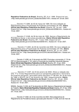 285
República Federativa do Brasil, Brasília, DF, 6 jul. 1998. Disponível em:
<http://www.planalto.gov.br/ccivil_03/decreto/D2657.htm>. Acesso em: 20 set. 2007.
______. Decreto nº 2.998, de 23 de março de 1999. Dá nova redação ao
Regulamento para a Fiscalização de Produtos Controlados (R-105). Diário
Oficial [da] República Federativa do Brasil, Brasília, DF, 24 mar. 1999.
Disponível em: <http://www.planalto.gov.br/ccivil_03/decreto/D2998.htm>. Acesso em:
19 set. 2007.
______. Decreto nº 3.048, de 06 de maio de 1999. Aprova o Regulamento da
Previdência Social, e dá outras providências. Diário Oficial [da] República
Federativa do Brasil, Brasília, DF, 7 maio 1999. Disponível em:
<http://www.planalto.gov.br/ccivil/decreto/D3048.htm>. Acesso em: 10 set. 2007.
______. Decreto nº 3.665, de 20 de novembro de 2000. Dá nova redação ao
Regulamento para a Fiscalização de Produtos Controlados (R-105). Diário
Oficial [da] República Federativa do Brasil, Brasília, DF, 21 nov. 2000.
Disponível em: <http://www.planalto.gov.br/CCIVIL/decreto/D3665.htm>. Acesso em:
18 set. 2007.
______. Decreto nº4.085, de 15 de janeiro de 2002. Promulga a convenção nº174 da
OIT e a Recomendação nº181 sobre a Prevenção de Acidentes Industriais Maiores.
Diário Oficial [da] República Federativa do Brasil, Brasília, DF, 16 jan. 2002.
Disponível em: <http://www.planalto.gov.br/ccivil_03/decreto/2002/D4085.htm>. Acesso
em: 21 set. 2007.
______. Decreto nº 4.097, de 23 de janeiro de 2002. Altera a redação dos
arts. 7º e 19 dos Regulamentos para os transportes rodoviário e ferroviário
de produtos perigosos, aprovados pelos Decretos nos
96.044, de 18 de maio
de 1988, e 98.973, de 21 de fevereiro de 1990, respectivamente. Diário
Oficial [da] República Federativa do Brasil, Brasília, DF, 24 jan. 2002.
Disponível em: <http://www.planalto.gov.br/ccivil_03/decreto/2002/D4097.htm>.
Acesso em: 18 set. 2007.
BRASIL. Decreto nº4.552, de 27 de dezembro de 2002. Aprova o Regulamento da Inspeção
do Trabalho. Diário Oficial [da] República Federativa do Brasil, Brasília, DF, 27 dez. 2002.
Disponível em: <http://www.planalto.gov.br/ccivil_03/decreto/2002/D4552.htm>. Acesso
em: 18 set. 2007.
______. Decreto nº4.882, de 18 de novembro de 2003. Altera dispositivos do
Regulamento da Previdência Social, aprovado pelo Decreto nº3.048, de 6 de maio de
 