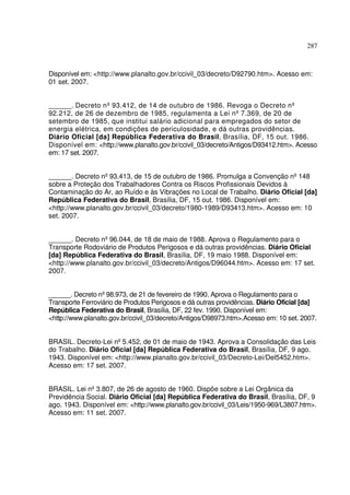 287
Disponível em: <http://www.planalto.gov.br/ccivil_03/decreto/D92790.htm>. Acesso em:
01 set. 2007.
______. Decreto nº93.412, de 14 de outubro de 1986. Revoga o Decreto nº
92.212, de 26 de dezembro de 1985, regulamenta a Lei nº7.369, de 20 de
setembro de 1985, que institui salário adicional para empregados do setor de
energia elétrica, em condições de periculosidade, e dá outras providências.
Diário Oficial [da] República Federativa do Brasil, Brasília, DF, 15 out. 1986.
Disponível em: <http://www.planalto.gov.br/ccivil_03/decreto/Antigos/D93412.htm>. Acesso
em: 17 set. 2007.
______. Decreto nº93.413, de 15 de outubro de 1986. Promulga a Convenção nº148
sobre a Proteção dos Trabalhadores Contra os Riscos Profissionais Devidos à
Contaminação do Ar, ao Ruído e às Vibrações no Local de Trabalho. Diário Oficial [da]
República Federativa do Brasil, Brasília, DF, 15 out. 1986. Disponível em:
<http://www.planalto.gov.br/ccivil_03/decreto/1980-1989/D93413.htm>. Acesso em: 10
set. 2007.
______. Decreto nº96.044, de 18 de maio de 1988. Aprova o Regulamento para o
Transporte Rodoviário de Produtos Perigosos e dá outras providências. Diário Oficial
[da] República Federativa do Brasil, Brasília, DF, 19 maio 1988. Disponível em:
<http://www.planalto.gov.br/ccivil_03/decreto/Antigos/D96044.htm>. Acesso em: 17 set.
2007.
______. Decreto nº98.973, de 21 de fevereiro de 1990. Aprova o Regulamento para o
Transporte Ferroviário de Produtos Perigosos e dá outras providências. Diário Oficial [da]
República Federativa do Brasil, Brasília, DF, 22 fev. 1990. Disponível em:
<http://www.planalto.gov.br/ccivil_03/decreto/Antigos/D98973.htm>.Acesso em: 10 set. 2007.
BRASIL. Decreto-Lei nº5.452, de 01 de maio de 1943. Aprova a Consolidação das Leis
do Trabalho. Diário Oficial [da] República Federativa do Brasil, Brasília, DF, 9 ago.
1943. Disponível em: <http://www.planalto.gov.br/ccivil_03/Decreto-Lei/Del5452.htm>.
Acesso em: 17 set. 2007.
BRASIL. Lei nº3.807, de 26 de agosto de 1960. Dispõe sobre a Lei Orgânica da
Previdência Social. Diário Oficial [da] República Federativa do Brasil, Brasília, DF, 9
ago. 1943. Disponível em: <http://www.planalto.gov.br/ccivil_03/Leis/1950-969/L3807.htm>.
Acesso em: 11 set. 2007.
 
