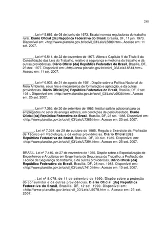 288
______. Lei nº5.889, de 08 de junho de 1973. Estatui normas reguladoras do trabalho
rural. Diário Oficial [da] República Federativa do Brasil, Brasília, DF, 11 jun. 1973.
Disponível em: <http://www.planalto.gov.br/ccivil_03/Leis/L5889.htm>. Acesso em: 11
set. 2007.
______. Lei nº6.514, de 22 de dezembro de 1977. Altera o Capítulo V do Título II da
Consolidação das Leis do Trabalho, relativo à segurança e medicina do trabalho e dá
outras providências. Diário Oficial [da] República Federativa do Brasil, Brasília, DF,
23 dez. 1977. Disponível em: <http://www.planalto.gov.br/ccivil_03/Leis/L6514.htm>.
Acesso em: 11 set. 2007.
______. Lei nº6.938, de 31 de agosto de 1981. Dispõe sobre a Política Nacional do
Meio Ambiente, seus fins e mecanismos de formulação e aplicação, e dá outras
providências. Diário Oficial [da] República Federativa do Brasil, Brasília, DF, 2 set.
1981. Disponível em: <http://www.planalto.gov.br/ccivil_03/Leis/L6938.htm>. Acesso
em: 25 set. 2007.
______. Lei nº7.369, de 20 de setembro de 1985. Institui salário adicional para os
empregados no setor de energia elétrica, em condições de periculosidade. Diário
Oficial [da] República Federativa do Brasil, Brasília, DF, 23 set. 1985. Disponível em:
<http://www.planalto.gov.br/ccivil_03/Leis/L7369.htm>. Acesso em: 25 set. 2007.
______. Lei nº7.394, de 29 de outubro de 1985. Regula o Exercício da Profissão
de Técnico em Radiologia, e dá outras providências. Diário Oficial [da]
República Federativa do Brasil, Brasília, DF, 30 out. 1985. Disponível em:
<http://www.planalto.gov.br/ccivil_03/Leis/L7394.htm>. Acesso em: 25 set. 2007.
BRASIL. Lei nº7.410, de 27 de novembro de 1985. Dispõe sobre a Especialização de
Engenheiros e Arquitetos em Engenharia de Segurança do Trabalho, a Profissão de
Técnico de Segurança do trabalho, e dá outras providências. Diário Oficial [da]
República Federativa do Brasil, Brasília, DF, 28 nov. 1985. Disponível em:
<http://www.planalto.gov.br/ccivil_03/Leis/L7410.htm>. Acesso em: 10 set. 2007.
______. Lei nº 8.078, de 11 de setembro de 1990. Dispõe sobre a proteção
do consumidor e dá outras providências. Diário Oficial [da] República
Federativa do Brasil, Brasília, DF, 12 set. 1990. Disponível em:
<http://www.planalto.gov.br/ccivil_03/Leis/L8078.htm >. Acesso em: 25 set.
2007.
 