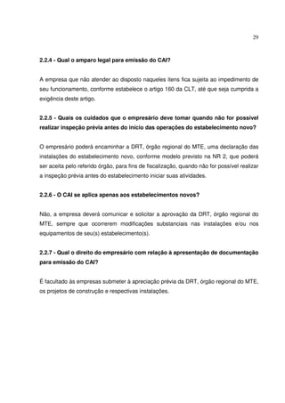 29
2.2.4 - Qual o amparo legal para emissão do CAI?
A empresa que não atender ao disposto naqueles itens fica sujeita ao impedimento de
seu funcionamento, conforme estabelece o artigo 160 da CLT, até que seja cumprida a
exigência deste artigo.
2.2.5 - Quais os cuidados que o empresário deve tomar quando não for possível
realizar inspeção prévia antes do início das operações do estabelecimento novo?
O empresário poderá encaminhar a DRT, órgão regional do MTE, uma declaração das
instalações do estabelecimento novo, conforme modelo previsto na NR 2, que poderá
ser aceita pelo referido órgão, para fins de fiscalização, quando não for possível realizar
a inspeção prévia antes do estabelecimento iniciar suas atividades.
2.2.6 - O CAI se aplica apenas aos estabelecimentos novos?
Não, a empresa deverá comunicar e solicitar a aprovação da DRT, órgão regional do
MTE, sempre que ocorrerem modificações substanciais nas instalações e/ou nos
equipamentos de seu(s) estabelecimento(s).
2.2.7 - Qual o direito do empresário com relação à apresentação de documentação
para emissão do CAI?
É facultado às empresas submeter à apreciação prévia da DRT, órgão regional do MTE,
os projetos de construção e respectivas instalações.
 