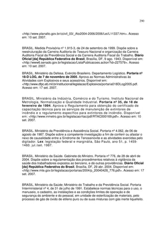 290
<http://www.planalto.gov.br/ccivil_03/_Ato2004-2006/2006/Lei/L11337.htm>. Acesso
em: 10 set. 2007.
BRASIL. Medida Provisória nº1.915-3, de 24 de setembro de 1999. Dispõe sobre a
reestruturação da Carreira Auditoria do Tesouro Nacional e organização da Carreira
Auditoria Fiscal da Previdência Social e da Carreira Auditoria Fiscal do Trabalho. Diário
Oficial [da] República Federativa do Brasil, Brasília, DF, 9 ago. 1943. Disponível em:
<http://www6.senado.gov.br/legislacao/ListaPublicacoes.action?id=227579>. Acesso
em: 10 set. 2007.
BRASIL. Ministério da Defesa. Exército Brasileiro. Departamento Logístico. Portaria nº
18-D LOG, de 7 de novembro de 2005. Aprova as Normas Administrativas às
Atividades com Explosivos e seus acessórios. Disponível em:
<http://www.dfpc.eb.mil.br/institucional/legislacao/Explosivos/portaria018DLog2005.pdf.
Acesso em: 17 set. 2007.
BRASIL. Ministério da Indústria, Comércio e do Turismo. Instituto Nacional de
Metrologia, Normalização e Qualidade Industrial. Portaria nº 35, de 18 de
fevereiro de 1994. Aprova o Regulamento para obtenção do certificado de
capacitação técnica para os serviços de manutenção de extintores de
incêndio e o regulamento específico para extintores de incêndio. Disponível
em: <http://www.inmetro.gov.br/legislacao/rtac/pdf/RTAC000169.pdf>. Acesso em: 10
set. 2007.
BRASIL. Ministério da Previdência e Assistência Social. Portaria nº4.062, de 06 de
agosto de 1987. Dispõe sobre a competente investigação a fim de conferir ou afastar o
nexo de causalidade entre a Síndrome de Tenossinovite e as atividades exercidas pelo
digitador. Lex: legislação federal e marginália, São Paulo, ano 51, p. 1459-
1460. jul./set. 1987.
BRASIL. Ministério da Saúde. Gabinete do Ministro. Portaria nº776, de 28 de abril de
2004. Dispõe sobre a regulamentação dos procedimentos relativos à vigilância da
saúde dos trabalhadores expostos ao benzeno, e dá outras providências. Diário Oficial
[da] República Federativa do Brasil, Brasília, DF, 29 abr. 2004. Disponível em:
<http://www.mte.gov.br/legislacao/portarias/2004/p_20040428_776.pdf>. Acesso em: 17
set. 2007.
BRASIL. Ministério da Saúde; Ministério do Trabalho e da Previdência Social. Portaria
Interministerial nº4, de 31 de julho de 1991. Estabelece normas técnicas para o uso, o
manuseio, o cadastro, as instalações e as condições limites de operação e de
segurança do ambiente e do pessoal, em unidade de esterilização de materiais, pelo
processo de gás de óxido de etileno puro ou de suas misturas com gás inerte liquefeito.
 