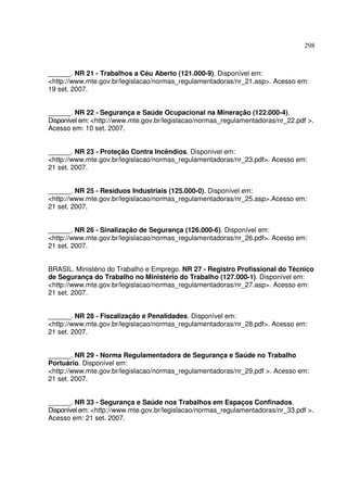 298
______. NR 21 - Trabalhos a Céu Aberto (121.000-9). Disponível em:
<http://www.mte.gov.br/legislacao/normas_regulamentadoras/nr_21.asp>. Acesso em:
19 set. 2007.
______. NR 22 - Segurança e Saúde Ocupacional na Mineração (122.000-4).
Disponível em: <http://www.mte.gov.br/legislacao/normas_regulamentadoras/nr_22.pdf >.
Acesso em: 10 set. 2007.
______. NR 23 - Proteção Contra Incêndios. Disponível em:
<http://www.mte.gov.br/legislacao/normas_regulamentadoras/nr_23.pdf>. Acesso em:
21 set. 2007.
______. NR 25 - Resíduos Industriais (125.000-0). Disponível em:
<http://www.mte.gov.br/legislacao/normas_regulamentadoras/nr_25.asp>.Acesso em:
21 set. 2007.
______. NR 26 - Sinalização de Segurança (126.000-6). Disponível em:
<http://www.mte.gov.br/legislacao/normas_regulamentadoras/nr_26.pdf>. Acesso em:
21 set. 2007.
BRASIL. Ministério do Trabalho e Emprego. NR 27 - Registro Profissional do Técnico
de Segurança do Trabalho no Ministério do Trabalho (127.000-1). Disponível em:
<http://www.mte.gov.br/legislacao/normas_regulamentadoras/nr_27.asp>. Acesso em:
21 set. 2007.
______. NR 28 - Fiscalização e Penalidades. Disponível em:
<http://www.mte.gov.br/legislacao/normas_regulamentadoras/nr_28.pdf>. Acesso em:
21 set. 2007.
______. NR 29 - Norma Regulamentadora de Segurança e Saúde no Trabalho
Portuário. Disponível em:
<http://www.mte.gov.br/legislacao/normas_regulamentadoras/nr_29.pdf >. Acesso em:
21 set. 2007.
______. NR 33 - Segurança e Saúde nos Trabalhos em Espaços Confinados.
Disponível em: <http://www.mte.gov.br/legislacao/normas_regulamentadoras/nr_33.pdf >.
Acesso em: 21 set. 2007.
 