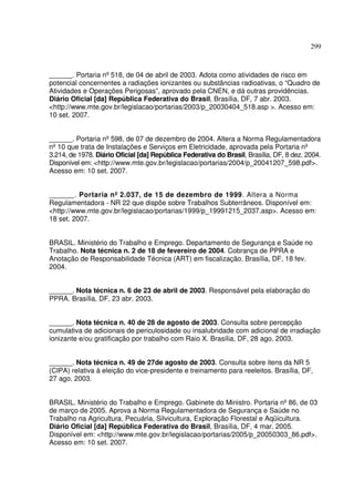 299
______. Portaria nº518, de 04 de abril de 2003. Adota como atividades de risco em
potencial concernentes a radiações ionizantes ou substâncias radioativas, o “Quadro de
Atividades e Operações Perigosas”, aprovado pela CNEN, e dá outras providências.
Diário Oficial [da] República Federativa do Brasil, Brasília, DF, 7 abr. 2003.
<http://www.mte.gov.br/legislacao/portarias/2003/p_20030404_518.asp >. Acesso em:
10 set. 2007.
______. Portaria nº598, de 07 de dezembro de 2004. Altera a Norma Regulamentadora
nº10 que trata de Instalações e Serviços em Eletricidade, aprovada pela Portaria nº
3.214, de 1978. Diário Oficial [da] República Federativa do Brasil, Brasília, DF, 8 dez. 2004.
Disponível em: <http://www.mte.gov.br/legislacao/portarias/2004/p_20041207_598.pdf>.
Acesso em: 10 set. 2007.
______. Portaria nº 2.037, de 15 de dezembro de 1999. Altera a Norma
Regulamentadora - NR 22 que dispõe sobre Trabalhos Subterrâneos. Disponível em:
<http://www.mte.gov.br/legislacao/portarias/1999/p_19991215_2037.asp>. Acesso em:
18 set. 2007.
BRASIL. Ministério do Trabalho e Emprego. Departamento de Segurança e Saúde no
Trabalho. Nota técnica n. 2 de 18 de fevereiro de 2004. Cobrança de PPRA e
Anotação de Responsabilidade Técnica (ART) em fiscalização. Brasília, DF, 18 fev.
2004.
______. Nota técnica n. 6 de 23 de abril de 2003. Responsável pela elaboração do
PPRA. Brasília, DF, 23 abr. 2003.
______. Nota técnica n. 40 de 28 de agosto de 2003. Consulta sobre percepção
cumulativa de adicionais de periculosidade ou insalubridade com adicional de irradiação
ionizante e/ou gratificação por trabalho com Raio X. Brasília, DF, 28 ago. 2003.
______. Nota técnica n. 49 de 27de agosto de 2003. Consulta sobre itens da NR 5
(CIPA) relativa à eleição do vice-presidente e treinamento para reeleitos. Brasília, DF,
27 ago. 2003.
BRASIL. Ministério do Trabalho e Emprego. Gabinete do Ministro. Portaria nº86, de 03
de março de 2005. Aprova a Norma Regulamentadora de Segurança e Saúde no
Trabalho na Agricultura, Pecuária, Silvicultura, Exploração Florestal e Aqüicultura.
Diário Oficial [da] República Federativa do Brasil, Brasília, DF, 4 mar. 2005.
Disponível em: <http://www.mte.gov.br/legislacao/portarias/2005/p_20050303_86.pdf>.
Acesso em: 10 set. 2007.
 