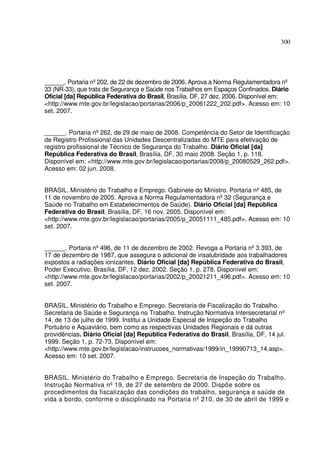 300
______. Portaria nº202, de 22 de dezembro de 2006. Aprova a Norma Regulamentadora nº
33 (NR-33), que trata de Segurança e Saúde nos Trabalhos em Espaços Confinados. Diário
Oficial [da] República Federativa do Brasil, Brasília, DF, 27 dez. 2006. Disponível em:
<http://www.mte.gov.br/legislacao/portarias/2006/p_20061222_202.pdf>. Acesso em: 10
set. 2007.
______. Portaria nº262, de 29 de maio de 2008. Competência do Setor de Identificação
de Registro Profissional das Unidades Descentralizadas do MTE para efetivação de
registro profissional de Técnico de Segurança do Trabalho. Diário Oficial [da]
República Federativa do Brasil, Brasília, DF, 30 maio 2008. Seção 1, p. 118.
Disponível em: <http://www.mte.gov.br/legislacao/portarias/2008/p_20080529_262.pdf>.
Acesso em: 02 jun. 2008.
BRASIL. Ministério do Trabalho e Emprego. Gabinete do Ministro. Portaria nº485, de
11 de novembro de 2005. Aprova a Norma Regulamentadora nº32 (Segurança e
Saúde no Trabalho em Estabelecimentos de Saúde). Diário Oficial [da] República
Federativa do Brasil, Brasília, DF, 16 nov. 2005. Disponível em:
<http://www.mte.gov.br/legislacao/portarias/2005/p_20051111_485.pdf>. Acesso em: 10
set. 2007.
______. Portaria nº496, de 11 de dezembro de 2002. Revoga a Portaria nº3.393, de
17 de dezembro de 1987, que assegura o adicional de insalubridade aos trabalhadores
expostos a radiações ionizantes. Diário Oficial [da] República Federativa do Brasil,
Poder Executivo, Brasília, DF, 12 dez. 2002. Seção 1, p. 278. Disponível em:
<http://www.mte.gov.br/legislacao/portarias/2002/p_20021211_496.pdf>. Acesso em: 10
set. 2007.
BRASIL. Ministério do Trabalho e Emprego. Secretaria de Fiscalização do Trabalho.
Secretaria de Saúde e Segurança no Trabalho. Instrução Normativa Intersecretarial nº
14, de 13 de julho de 1999. Institui a Unidade Especial de Inspeção do Trabalho
Portuário e Aquaviário, bem como as respectivas Unidades Regionais e dá outras
providências. Diário Oficial [da] República Federativa do Brasil, Brasília, DF, 14 jul.
1999. Seção 1, p. 72-73. Disponível em:
<http://www.mte.gov.br/legislacao/instrucoes_normativas/1999/in_19990713_14.asp>.
Acesso em: 10 set. 2007.
BRASIL. Ministério do Trabalho e Emprego. Secretaria de Inspeção do Trabalho.
Instrução Normativa nº19, de 27 de setembro de 2000. Dispõe sobre os
procedimentos da fiscalização das condições do trabalho, segurança e saúde de
vida a bordo, conforme o disciplinado na Portaria nº210, de 30 de abril de 1999 e
 