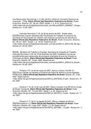 301
nas Resoluções Normativas nº31/98; 46/00 e 48/00 do Conselho Nacional de
Imigração - CNIg. Diário Oficial [da] República Federativa do Brasil, Poder
Executivo, Brasília, DF, 28 set. 2000. Seção 1, p. 9-10. Disponível em:
<http://www.mte.gov.br/legislacao/instrucoes_normativas/2000/in_20000927_19.asp>.
Acesso em: 10 set. 2007.
______. Instrução Normativa nº20, de 26 de janeiro de 2001. Dispõe sobre
procedimentos a serem adotados pela Fiscalização do Trabalho no exercício da
atividade de fiscalização do trabalho das pessoas portadoras de deficiência.
Diário Oficial [da] República Federativa do Brasil, Poder Executivo, Brasília,
DF, 29 jan. 2001. Seção 1, p. 19-20. Disponível em:
<http://www.mte.gov.br/legislacao/instrucoes_normativas/2001/in_20010126_20.asp>.
Acesso em: 20 set. 2007.
BRASIL. Ministério do Trabalho e Emprego. Secretaria de Inspeção do Trabalho.
Instrução Normativa nº60, de 16 de dezembro de 2005. Estabelece normas de
procedimentos para restauração de processos originados de auto de infração ou
notificação de débito. Diário Oficial [da] República Federativa do Brasil, Poder
Executivo, Brasília, DF, 19 dez. 2005. Disponível em:
<http://www.mte.gov.br/legislacao/instrucoes_normativas/2005/in_20051216_60.pdf>.
Acesso em: 20 set. 2007.
______. Portaria nº07, de 30 de março de 2007. Aprova o Anexo I da NR-19 -
Segurança e Saúde na Indústria e Comércio de Fogos de Artifício e outros Artefatos
Pirotécnicos. Diário Oficial [da] República Federativa do Brasil, Brasília, DF, 2 abr.
2007. Disponível em:
<http://www.mte.gov.br/legislacao/portarias/2007/p_20070330_07.pdf>. Acesso em: 10
set. 2007.
______. Portaria nº16, de 10 de maio de 2001. Altera o Quadro II da NR-05 em função
do Grupo Transporte. Diário Oficial [da] República Federativa do Brasil, Poder
Executivo, Brasília, DF, 10 maio 2001. Seção 1, p. 30. Disponível em:
<http://www.mte.gov.br/legislacao/portarias/2001/p_20010510_16.pdf>. Acesso em: 11
set. 2007.
______. Portaria nº17, de 01 de agosto de 2007. Altera a redação da Norma
Regulamentadora nº4. Diário Oficial [da] República Federativa do Brasil, Poder
Executivo, Brasília, DF, 2 ago. 2007. Seção 1, p. 62. Disponível em:
<http://www.mte.gov.br/legislacao/portarias/2007/p_20070801_17a.pdf>. Acesso em: 11
set. 2007.
 