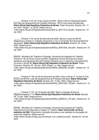 302
______. Portaria nº25, de 15 de outubro de 2001. Altera a Norma Regulamentadora
que trata de Equipamento de Proteção Individual - NR 6 e dá outras providências.
Diário Oficial [da] República Federativa do Brasil, Poder Executivo, Brasília, DF, 17
out. 2001. Seção 1, p. 50-52. Disponível em:
<http://www.mte.gov.br/legislacao/portarias/2001/p_20011015_25.pdf>. Acesso em: 10
set. 2007.
______. Portaria nº34, de 04 de dezembro de 2002. Aprova o texto da NR-30
(Segurança e Saúde no Trabalho Aquaviário) e cria a Comissão Permanente Nacional
Aquaviária. Diário Oficial [da] República Federativa do Brasil, Brasília, DF, 9 dez.
2002. Disponível em:
<http://www.mte.gov.br/legislacao/portarias/2002/p_20021204_34a.pdf>. Acesso em: 10
set. 2007.
BRASIL. Ministério do Trabalho e Emprego. Secretaria de Inspeção do Trabalho.
Portaria nº48, de 25 de março de 2003. Estabelece normas técnicas de ensaios
aplicáveis aos Equipamentos de Proteção Individual com o respectivo enquadramento
no Anexo I da NR 06. Diário Oficial [da] República Federativa do Brasil, Poder
Executivo, Brasília, DF, 28 mar. 2003. Seção 1, p. 346. Disponível em:
<http://www.mte.gov.br/legislacao/portarias/2003/p_20030325_48.pdf> . Acesso em: 10
set. 2007.
______. Portaria nº108, de 30 de dezembro de 2004. Inclui a alínea "c" no item H.3 do
Anexo I da NR-06, Lista de Equipamentos de Proteção Individual. Diário Oficial [da]
República Federativa do Brasil, Brasília, DF, 10 dez. 2004. Disponível em:
<http://www.mte.gov.br/legislacao/portarias/2004/p_20041230_108.pdf>. Acesso em: 12
set. 2007.
______. Portaria nº157, de 10 de abril de 2006. Altera a redação da Norma
Regulamentadora nº18. Diário Oficial [da] República Federativa do Brasil, Brasília,
DF, 12 abr. 2006. Disponível em:
<http://www.mte.gov.br/legislacao/portarias/2006/p_20060410_157.pdf>. Acesso em: 10
set. 2007.
BRASIL. Ministério do Trabalho e Emprego. Secretaria de Inspeção do Trabalho.
Departamento de Segurança e Saúde no Trabalho. Nota Técnica 060, de 03 de
setembro de 2001. Ergonomia: indicação de postura a ser adotada na concepção de
postos de trabalhos. Disponível em:
<http://www.mte.gov.br/seg_sau/comissoes_cne_notatecnica.pdf>. Acesso em: 22 set.
2007.
 