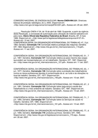 306
COMISSÃO NACIONAL DE ENERGIA NUCLEAR. Norma CNEN-NN-3.01. Diretrizes
básicas de proteção radiológica. [S.l.], 2005. Disponível em:
<http://www.cnen.gov.br/seguranca/normas/pdf/Nrm301.pdf>. Acesso em: 25 set. 2007.
______. Resolução CNEN nº04, de 19 de abril de 1989. Suspende, a partir da vigência
desta Resolução, a concessão de autorização para utilização de material radioativo em
pára-raios. Diário Oficial [da] República Federativa do Brasil, Brasília, DF, 9 maio
1989. Disponível em: <http://www.ipef.br/legislacao/bdlegislacao/arquivos/4137.rtf>.
Acesso em: 10 set. 2007.
CONFERÊNCIA GERAL DA ORGANIZAÇÃO INTERNACIONAL DO TRABALHO, 47., 5 jul.
1963, Genebra. Convenção 119: Convenção relativa à proteção das máquinas. Genebra:
OIT, 1963. Disponível em: <http://www.mte.gov.br/rel_internacionais/conv_119.pdf>.
Acesso em: 11 set. 2007.
CONFERÊNCIA GERAL DA ORGANIZAÇÃO INTERNACIONAL DO TRABALHO, 51., 7
jun. 1967, Genebra. Convenção 127: Convenção relativa ao peso máximo das cargas
que podem ser transportadas por um só trabalhador. Genebra: OIT, 1967. Disponível
em: <http://www.mte.gov.br/rel_internacionais/conv_127.pdf>. Acesso em: 11 set. 2007.
CONFERÊNCIA GERAL DA ORGANIZAÇÃO INTERNACIONAL DO TRABALHO, 63., 1
jun. 1977, Genebra. Convenção 148: Convenção sobre a proteção dos trabalhadores
contra os riscos profissionais devidos à contaminação do ar, ao ruído e às vibrações no
local de trabalho. Genebra: OIT, 1977. Disponível em:
<http://www.mte.gov.br/rel_internacionais/conv_148.pdf>. Acesso em: 10 set. 2007.
CONFERÊNCIA GERAL DA ORGANIZAÇÃO INTERNACIONAL DO TRABALHO, 67., 3
jun. 1981, Genebra. Convenção 155: Convenção sobre segurança e saúde dos
trabalhadores e o meio ambiente de trabalho. Genebra: OIT, 1981. Disponível em:
<http://www.mte.gov.br/rel_internacionais/conv_155.pdf>. Acesso em: 10 set. 2007.
CONFERÊNCIA GERAL DA ORGANIZAÇÃO INTERNACIONAL DO TRABALHO, 71., 7
jun. 1985, Genebra. Convenção 161: Convenção sobre os Serviços de saúde no
trabalho. Genebra: OIT, 1985. Disponível em:
<http://www.mte.gov.br/rel_internacionais/conv_161.pdf>. Acesso em: 10 set. 2007.
CONFERÊNCIA GERAL DA ORGANIZAÇÃO INTERNACIONAL DO TRABALHO, 77., 6
jun. 1990, Genebra. Convenção 170: produtos químicos. Genebra: OIT, 1990.
Disponível em: <http://www.mte.gov.br/legislacao/convencoes/cv_170.asp>. Acesso
em: 26 set. 2007.
 