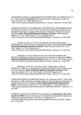 307
CONFERÊNCIA GERAL DA ORGANIZAÇÃO INTERNACIONAL DO TRABALHO, 82., 6
jun. 1995, Genebra. Convenção 176: Convenção sobre a segurança e saúde nas
minas. Genebra: OIT, 1995. Disponível em:
<http://www.mte.gov.br/legislacao/convencoes/cv_176.asp>. Acesso em: 20 set. 2007.
CONSELHO FEDERAL DE ENGENHARIA, ARQUITETURA E AGRONOMIA (Brasília,
DF). Decisão normativa nº29, de 27 de maio de 1988. Estabelece competência nas
atividades referentes a Inspeção e Manutenção de Caldeiras e Projetos de Casa de
Caldeiras. Diário Oficial [da] República Federativa do Brasil, Poder Executivo,
Brasília, DF, 14 jul. 1988. Seção 1, p. 13.125. Disponível em:
<http://normativos.confea.org.br/downloads/0029-88.pdf >. Acesso em: 13 set. 2007.
______. Decisão normativa nº45, de 16 de dezembro de 1992. Dispõe sobre a
fiscalização dos serviços técnicos de geradores de vapor e vasos sob pressão. Diário
Oficial [da] República Federativa do Brasil, Poder Executivo, Brasília, DF, 8 fev.
1992. Seção 1, p. 1.707. Disponível em:
<http://normativos.confea.org.br/downloads/0045-92.pdf>. Acesso em: 13 set. 2007.
______. Resolução nº218, de 29 de junho de 1973. Discrimina atividades das
diferentes modalidades profissionais da Engenharia, Arquitetura e Agronomia. Diário
Oficial [da] República Federativa do Brasil, Brasília, DF, 31 jul. 1973. Disponível em:
<http://normativos.confea.org.br/downloads/0218-73.pdf>. Acesso em: 13 set. 2007.
______. Resolução nº359, de 31 de julho de 1991. Dispõe sobre o exercício
profissional, o registro e as atividades do Engenheiro de Segurança do Trabalho e dá
outras providências. Diário Oficial [da] República Federativa do Brasil, Poder
Executivo, Brasília, DF, 1 nov. 1991. Seção 1, p. 24.564. Disponível em:
<http://normativos.confea.org.br/downloads/0359-91.pdf>. Acesso em: 10 set. 2007.
CONSELHO FEDERAL DE MEDICINA (Brasília, DF). Resolução CFM nº1.529, de 28
de agosto de 1998. Normatiza a atividade médica na Área da Urgência-Emergência na
fase de Atendimento Pré-Hospitalar. Diário Oficial [da] República Federativa do
Brasil, Poder Executivo, Brasília, DF, 4 set. 1998. Seção 1, p. 69. Disponível em:
<http://www.portalmedico.org.br/resolucoes/cfm/1998/1529_1998.htm>. Acesso em: 10
set. 2007.
CONSELHO NACIONAL DE DEFESA CIVIL (Brasília, DF). Resolução nº003, de 02
de julho de 1999. Aprova o Manual para a Decretação de Situação de Emergência ou
Estado de Calamidade Pública - Volumes I e II. Disponível em:
<http://www.defesacivil.gov.br/sindec/resolucoes/2003/resolucao_003.html>. Acesso
em: 17 set. 2007.
 