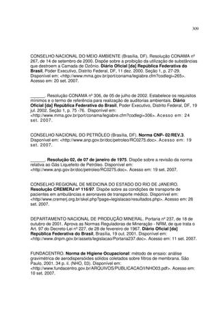309
CONSELHO NACIONAL DO MEIO AMBIENTE (Brasília, DF). Resolução CONAMA nº
267, de 14 de setembro de 2000. Dispõe sobre a proibição da utilização de substâncias
que destroem a Camada de Ozônio. Diário Oficial [da] República Federativa do
Brasil, Poder Executivo, Distrito Federal, DF, 11 dez. 2000. Seção 1, p. 27-29.
Disponível em: <http://www.mma.gov.br/port/conama/legiabre.cfm?codlegi=265>.
Acesso em: 20 set. 2007.
______. Resolução CONAMA nº306, de 05 de julho de 2002. Estabelece os requisitos
mínimos e o termo de referência para realização de auditorias ambientais. Diário
Oficial [da] República Federativa do Brasil, Poder Executivo, Distrito Federal, DF, 19
jul. 2002. Seção 1, p. 75 -76. Disponível em:
<http://www.mma.gov.br/port/conama/legiabre.cfm?codlegi=306>. Acesso em: 24
set. 2007.
CONSELHO NACIONAL DO PETRÓLEO (Brasília, DF). Norma CNP- 02/REV.3.
Disponível em: <http://www.anp.gov.br/doc/petroleo/RC0275.doc>. Acesso em: 19
set. 2007.
______. Resolução 02, de 07 de janeiro de 1975. Dispõe sobre a revisão da norma
relativa ao Gás Liquefeito de Petróleo. Disponível em:
<http://www.anp.gov.br/doc/petroleo/RC0275.doc>. Acesso em: 19 set. 2007.
CONSELHO REGIONAL DE MEDICINA DO ESTADO DO RIO DE JANEIRO.
Resolução CREMERJ nº116/97. Dispõe sobre as condições de transporte de
pacientes em ambulâncias e aeronaves de transporte médico. Disponível em:
<http//www.cremerj.org.br/skel.php?page=legislacao/resultados.php>. Acesso em: 26
set. 2007.
DEPARTAMENTO NACIONAL DE PRODUÇÃO MINERAL. Portaria nº237, de 18 de
outubro de 2001. Aprova as Normas Reguladoras de Mineração - NRM, de que trata o
Art. 97 do Decreto-Lei nº227, de 28 de fevereiro de 1967. Diário Oficial [da]
República Federativa do Brasil, Brasília, 19 out. 2001. Disponível em:
<http://www.dnpm.gov.br/assets/legislacao/Portaria237.doc>. Acesso em: 11 set. 2007.
FUNDACENTRO. Norma de Higiene Ocupacional: método de ensaio: análise
gravimétrica de aerodispersóides sólidos coletados sobre filtros de membrana. São
Paulo, 2001. 34 p. il. (NHO, 03). Disponível em:
<http://www.fundacentro.gov.br/ARQUIVOS/PUBLICACAO/l/NHO03.pdf>. Acesso em:
10 set. 2007.
 