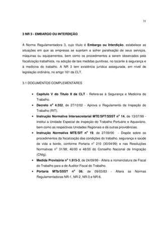 31
3 NR 3 - EMBARGO OU INTERDIÇÃO
A Norma Regulamentadora 3, cujo título é Embargo ou Interdição, estabelece as
situações em que as empresas se sujeitam a sofrer paralisação de seus serviços,
máquinas ou equipamentos, bem como os procedimentos a serem observados pela
fiscalização trabalhista, na adoção de tais medidas punitivas, no tocante à segurança e
à medicina do trabalho. A NR 3 tem existência jurídica assegurada, em nível de
legislação ordinária, no artigo 161 da CLT.
3.1 DOCUMENTOS COMPLEMENTARES
• Capítulo V do Título II da CLT - Refere-se à Segurança e Medicina do
Trabalho.
• Decreto no
4.552, de 27/12/02 - Aprova o Regulamento da Inspeção do
Trabalho (RIT).
• Instrução Normativa Intersecretarial MTE/SFT/SSST no
14, de 13/07/99 -
Institui a Unidade Especial de Inspeção do Trabalho Portuário e Aquaviário,
bem como as respectivas Unidades Regionais e dá outras providências.
• Instrução Normativa MTE/SIT no
19, de 27/09/00 - Dispõe sobre os
procedimentos da fiscalização das condições do trabalho, segurança e saúde
de vida a bordo, conforme Portaria no
210 (30/04/99) e nas Resoluções
Normativas no
31/98; 46/00 e 48/00 do Conselho Nacional de Imigração
(CNIg).
• Medida Provisória no
1.915-3, de 24/09/99 - Altera a nomenclatura de Fiscal
do Trabalho para a de Auditor Fiscal do Trabalho.
• Portaria MTb/SSST no
06, de 09/03/83 - Altera as Normas
Regulamentadoras NR-1, NR-2, NR-3 e NR-6.
 