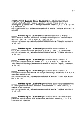 310
FUNDACENTRO. Norma de Higiene Ocupacional: método de ensaio: análise
qualitativa da fração volátil (vapores orgânicos) em colas, tintas e vernizes por
cromatografia gasosa/detector de ionização de chama. São Paulo, 1999. 44 p. il. (NHO,
02). Disponível em:
http://www.fundacentro.gov.br/ARQUIVOS/PUBLICACAO/l/NHO02.pdf>. Acesso em: 10
set. 2007.
______. Norma de Higiene Ocupacional: método de ensaio: método de coleta e
análise de fibras em locais de trabalho: análise por microscopia ótica de contraste de
fase. São Paulo, 2001. 65 p. il. (NHO, 04). Disponível em:
<http://www.fundacentro.gov.br/ARQUIVOS/PUBLICACAO/l/NHO04.pdf>. Acesso em:
10 set. 2007.
______. Norma de Higiene Ocupacional: procedimento técnico: avaliação da
exposição ocupacional ao calor. São Paulo, 2002. 46 p. il. (NHO, 06). Disponível em:
<http://www.fundacentro.gov.br/ARQUIVOS/PUBLICACAO/l/NHO06.pdf>. Acesso em:
10 set. 2007.
______. Norma de Higiene Ocupacional: procedimento técnico: avaliação da
exposição ocupacional ao ruído. São Paulo, 2001. 40 p. (NHO, 01): Disponível em:
<http://www.fundacentro.gov.br/ARQUIVOS/PUBLICACAO/l/NHO01.pdf>. Acesso em:
10 set. 2007.
______. Norma de Higiene Ocupacional: procedimento técnico: avaliação da
exposição ocupacional aos raios X nos serviços de radiologia. São Paulo, 2001. 37 p. il.
(NHO, 05). Disponível em:
<http://www.fundacentro.gov.br/ARQUIVOS/PUBLICACAO/l/NHO%2005.pdf>. Acesso
em: 10 set. 2007.
______. Norma de Higiene Ocupacional: procedimento técnico: calibração de bombas
de amostragem individual pelo método da bolha de sabão. São Paulo, 2002. 30 p. il.
(NHO, 07). Disponível em:
<http://www.fundacentro.gov.br/ARQUIVOS/PUBLICACAO/l/NHO07.pdf>. Acesso em:
10 set. 2007.
______. Norma de Higiene Ocupacional: procedimento técnico: coleta de material
particulado sólido suspenso no ar de ambientes de trabalho. São Paulo, 2007. 19 p.
(NHO, 08). Disponível em:
 
