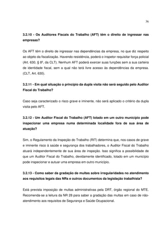 36
3.2.10 - Os Auditores Fiscais do Trabalho (AFT) têm o direito de ingressar nas
empresas?
Os AFT têm o direito de ingressar nas dependências da empresa, no que diz respeito
ao objeto da fiscalização. Havendo resistência, poderá o inspetor requisitar força policial
(Art. 630, § 8º, da CLT). Nenhum AFT poderá exercer suas funções sem a sua carteira
de identidade fiscal, sem a qual não terá livre acesso às dependências da empresa.
(CLT, Art. 630).
3.2.11 - Em qual situação o princípio da dupla visita não será seguido pelo Auditor
Fiscal do Trabalho?
Caso seja caracterizado o risco grave e iminente, não será aplicado o critério da dupla
visita pelo AFT.
3.2.12 - Um Auditor Fiscal do Trabalho (AFT) lotado em um outro município pode
inspecionar uma empresa numa determinada localidade fora de sua área de
atuação?
Sim, o Regulamento da Inspeção do Trabalho (RIT) determina que, nos casos de grave
e iminente risco à saúde e segurança dos trabalhadores, o Auditor Fiscal do Trabalho
atuará independentemente de sua área de inspeção. Isso significa a possibilidade de
que um Auditor Fiscal do Trabalho, devidamente identificado, lotado em um município
pode inspecionar e autuar uma empresa em outro município.
3.2.13 - Como saber da gradação de multas sobre irregularidades no atendimento
aos requisitos legais das NRs e outros documentos da legislação trabalhista?
Está prevista imposição de multas administrativas pela DRT, órgão regional do MTE.
Recomenda-se a leitura da NR 28 para saber a gradação das multas em caso de não-
atendimento aos requisitos de Segurança e Saúde Ocupacional.
 