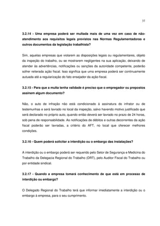 37
3.2.14 - Uma empresa poderá ser multada mais de uma vez em caso de não-
atendimento aos requisitos legais previstos nas Normas Regulamentadoras e
outros documentos da legislação trabalhista?
Sim, aquelas empresas que violarem as disposições legais ou regulamentares, objeto
da inspeção do trabalho, ou se mostrarem negligentes na sua aplicação, deixando de
atender às advertências, notificações ou sanções da autoridade competente, poderão
sofrer reiterada ação fiscal. Isso significa que uma empresa poderá ser continuamente
autuada até a regularização do fato ensejador da ação fiscal.
3.2.15 - Para que a multa tenha validade é preciso que o empregador ou prepostos
assinem algum documento?
Não, o auto de infração não está condicionado à assinatura do infrator ou de
testemunhas e será lavrado no local da inspeção, salvo havendo motivo justificado que
será declarado no próprio auto, quando então deverá ser lavrado no prazo de 24 horas,
sob pena de responsabilidade. As notificações de débitos e outras decorrentes da ação
fiscal poderão ser lavradas, a critério do AFT, no local que oferecer melhores
condições.
3.2.16 - Quem poderá solicitar a interdição ou o embargo das instalações?
A interdição ou o embargo poderá ser requerido pelo Setor de Segurança e Medicina do
Trabalho da Delegacia Regional do Trabalho (DRT), pelo Auditor Fiscal do Trabalho ou
por entidade sindical.
3.2.17 - Quando a empresa tomará conhecimento de que está em processo de
interdição ou embargo?
O Delegado Regional do Trabalho terá que informar imediatamente a interdição ou o
embargo à empresa, para o seu cumprimento.
 