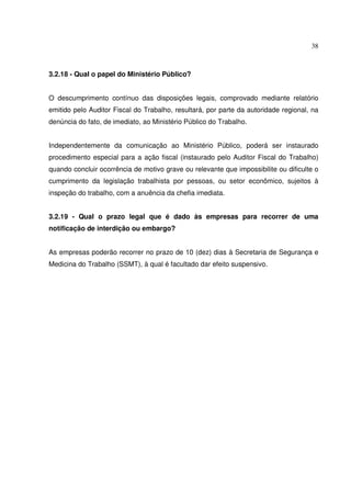 38
3.2.18 - Qual o papel do Ministério Público?
O descumprimento contínuo das disposições legais, comprovado mediante relatório
emitido pelo Auditor Fiscal do Trabalho, resultará, por parte da autoridade regional, na
denúncia do fato, de imediato, ao Ministério Público do Trabalho.
Independentemente da comunicação ao Ministério Público, poderá ser instaurado
procedimento especial para a ação fiscal (instaurado pelo Auditor Fiscal do Trabalho)
quando concluir ocorrência de motivo grave ou relevante que impossibilite ou dificulte o
cumprimento da legislação trabalhista por pessoas, ou setor econômico, sujeitos à
inspeção do trabalho, com a anuência da chefia imediata.
3.2.19 - Qual o prazo legal que é dado às empresas para recorrer de uma
notificação de interdição ou embargo?
As empresas poderão recorrer no prazo de 10 (dez) dias à Secretaria de Segurança e
Medicina do Trabalho (SSMT), à qual é facultado dar efeito suspensivo.
 