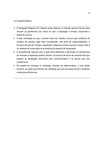 39
3.3 COMENTÁRIOS
• O Delegado Regional do Trabalho pode elaborar ou solicitar parecer técnico para
resolver as pendências nos casos em que a legislação é omissa, ressalvado o
direito de recurso.
• A toda verificação em que o Auditor Fiscal do Trabalho concluir pela existência de
violação de preceito legal deve corresponder, sob pena de responsabilidade, a
lavratura de auto de infração, ressalvado o disposto exclusivo quanto à dupla visita e
na hipótese de instauração de procedimento especial de fiscalização.
• O procedimento especial para a ação fiscal destinada à prevenção ou saneamento
de infrações à legislação poderá resultar na lavratura de termo de compromisso que
estipule as obrigações assumidas pelo compromissado e os prazos para seu
cumprimento.
• Na ocasião do embargo ou interdição, deverão ser determinadas, o mais rápido
possível, as ações que deverão ser adotadas para que se possa prevenir acidentes
e doenças profissionais.
 