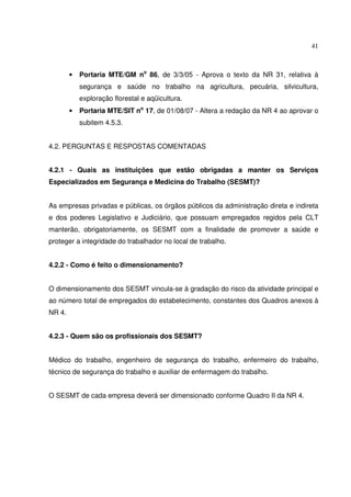 41
• Portaria MTE/GM no
86, de 3/3/05 - Aprova o texto da NR 31, relativa à
segurança e saúde no trabalho na agricultura, pecuária, silvicultura,
exploração florestal e aqüicultura.
• Portaria MTE/SIT no
17, de 01/08/07 - Altera a redação da NR 4 ao aprovar o
subitem 4.5.3.
4.2. PERGUNTAS E RESPOSTAS COMENTADAS
4.2.1 - Quais as instituições que estão obrigadas a manter os Serviços
Especializados em Segurança e Medicina do Trabalho (SESMT)?
As empresas privadas e públicas, os órgãos públicos da administração direta e indireta
e dos poderes Legislativo e Judiciário, que possuam empregados regidos pela CLT
manterão, obrigatoriamente, os SESMT com a finalidade de promover a saúde e
proteger a integridade do trabalhador no local de trabalho.
4.2.2 - Como é feito o dimensionamento?
O dimensionamento dos SESMT vincula-se à gradação do risco da atividade principal e
ao número total de empregados do estabelecimento, constantes dos Quadros anexos à
NR 4.
4.2.3 - Quem são os profissionais dos SESMT?
Médico do trabalho, engenheiro de segurança do trabalho, enfermeiro do trabalho,
técnico de segurança do trabalho e auxiliar de enfermagem do trabalho.
O SESMT de cada empresa deverá ser dimensionado conforme Quadro II da NR 4.
 