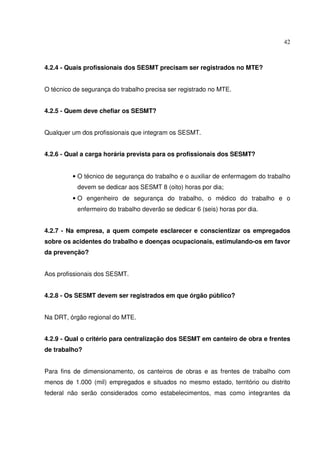 42
4.2.4 - Quais profissionais dos SESMT precisam ser registrados no MTE?
O técnico de segurança do trabalho precisa ser registrado no MTE.
4.2.5 - Quem deve chefiar os SESMT?
Qualquer um dos profissionais que integram os SESMT.
4.2.6 - Qual a carga horária prevista para os profissionais dos SESMT?
• O técnico de segurança do trabalho e o auxiliar de enfermagem do trabalho
devem se dedicar aos SESMT 8 (oito) horas por dia;
• O engenheiro de segurança do trabalho, o médico do trabalho e o
enfermeiro do trabalho deverão se dedicar 6 (seis) horas por dia.
4.2.7 - Na empresa, a quem compete esclarecer e conscientizar os empregados
sobre os acidentes do trabalho e doenças ocupacionais, estimulando-os em favor
da prevenção?
Aos profissionais dos SESMT.
4.2.8 - Os SESMT devem ser registrados em que órgão público?
Na DRT, órgão regional do MTE.
4.2.9 - Qual o critério para centralização dos SESMT em canteiro de obra e frentes
de trabalho?
Para fins de dimensionamento, os canteiros de obras e as frentes de trabalho com
menos de 1.000 (mil) empregados e situados no mesmo estado, território ou distrito
federal não serão considerados como estabelecimentos, mas como integrantes da
 
