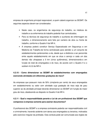 43
empresa de engenharia principal responsável, a quem caberá organizar os SESMT. Os
seguintes aspectos devem ser considerados:
• Neste caso, os engenheiros de segurança do trabalho, os médicos do
trabalho e os enfermeiros do trabalho poderão ficar centralizados;
• Para os técnicos de segurança do trabalho e auxiliares de enfermagem do
trabalho, o dimensionamento será feito por canteiro de obra ou frente de
trabalho, conforme o Quadro II da NR 4;
• A empresa poderá constituir Serviço Especializado em Segurança e em
Medicina do Trabalho de forma centralizado para atender a um conjunto de
estabelecimentos pertencentes a ela, desde que a distância a ser percorrida
entre aquele estabelecimento em que se situa o serviço e cada um dos
demais não ultrapasse a 5 km (cinco quilômetros), dimensionando-o em
função do total de empregados e do risco, de acordo com o Quadro II e o
subitem 4.2.2 da NR 4.
4.2.10 - Como dimensionar os SESMT de estabelecimentos com empregados
exercendo atividades em diferentes gradações de risco?
As empresas que possuam mais de 50% (cinqüenta por cento) de seus empregados
em estabelecimento ou setor com atividade cuja gradação de risco seja de grau
superior ao da atividade principal deverão dimensionar os SESMT em função do maior
grau de risco, obedecendo ao disposto no Quadro II da NR 4.
4.2.11 - Qual a responsabilidade perante a Lei de um profissional dos SESMT que
comparece à empresa somente para assinar documentos?
O profissional dos SESMT e a empresa contratante poderão ser responsabilizados civil
e criminalmente, havendo acidente com danos aos empregados ou terceiros, motivados
pelo exercício irregular da profissão. Esta conduta pode ser comunicada aos órgãos de
 