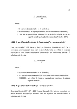 47
H
1.000.000N
F
x
A =
Onde:
• N = número de acidentados ou de acidentes;
• H = homens-hora de exposição ao risco (horas efetivamente trabalhadas);
• 1.000.000 = um milhão de horas de exposição ao risco (base de cálculo
sugerido pela Organização Internacional do Trabalho (OIT)).
4.2.25 - O que é Taxa de Freqüência de Acidentados (FL) e como se calcula?
Para a norma ABNT NBR 14280, a Taxa de Freqüência de Acidentados (FL): é o
número de acidentados com lesão (com ou sem afastamento) por milhão de horas de
exposição ao risco (horas efetivamente trabalhadas), em determinado período. É
calculada pela fórmula:
H
1.000.000N
F
x
L =
Onde:
• N = número de acidentados ou de acidentes;
• H = homens-hora de exposição ao risco (horas efetivamente trabalhadas);
• 1.000.000 = um milhão de horas de exposição ao risco (base de cálculo
sugerido pela OIT).
4.2.26 - O que é Taxa de Gravidade (G) e como se calcula?
Segundo a Norma ABNT NBR 14280, Taxa de Gravidade (G) é o tempo computado por
milhão de horas de exposição ao risco. Deve ser expressa em números inteiros e
calculada pela fórmula:
 