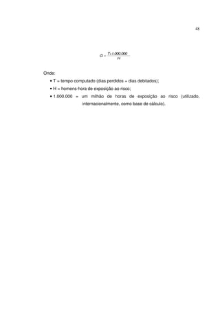 48
H
1.000.000T
G
x
=
Onde:
• T = tempo computado (dias perdidos + dias debitados);
• H = homens-hora de exposição ao risco;
• 1.000.000 = um milhão de horas de exposição ao risco (utilizado,
internacionalmente, como base de cálculo).
 