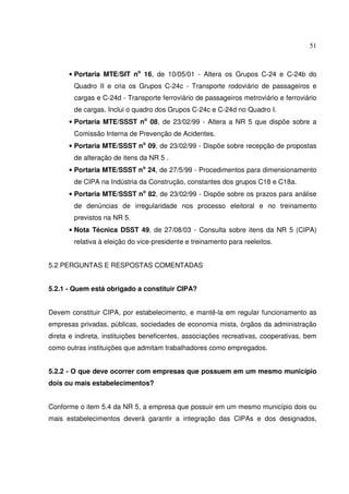 51
• Portaria MTE/SIT no
16, de 10/05/01 - Altera os Grupos C-24 e C-24b do
Quadro II e cria os Grupos C-24c - Transporte rodoviário de passageiros e
cargas e C-24d - Transporte ferroviário de passageiros metroviário e ferroviário
de cargas. Inclui o quadro dos Grupos C-24c e C-24d no Quadro I.
• Portaria MTE/SSST no
08, de 23/02/99 - Altera a NR 5 que dispõe sobre a
Comissão Interna de Prevenção de Acidentes.
• Portaria MTE/SSST no
09, de 23/02/99 - Dispõe sobre recepção de propostas
de alteração de itens da NR 5 .
• Portaria MTE/SSST no
24, de 27/5/99 - Procedimentos para dimensionamento
de CIPA na Indústria da Construção, constantes dos grupos C18 e C18a.
• Portaria MTE/SSST no
82, de 23/02/99 - Dispõe sobre os prazos para análise
de denúncias de irregularidade nos processo eleitoral e no treinamento
previstos na NR 5.
• Nota Técnica DSST 49, de 27/08/03 - Consulta sobre itens da NR 5 (CIPA)
relativa à eleição do vice-presidente e treinamento para reeleitos.
5.2 PERGUNTAS E RESPOSTAS COMENTADAS
5.2.1 - Quem está obrigado a constituir CIPA?
Devem constituir CIPA, por estabelecimento, e mantê-la em regular funcionamento as
empresas privadas, públicas, sociedades de economia mista, órgãos da administração
direta e indireta, instituições beneficentes, associações recreativas, cooperativas, bem
como outras instituições que admitam trabalhadores como empregados.
5.2.2 - O que deve ocorrer com empresas que possuem em um mesmo município
dois ou mais estabelecimentos?
Conforme o item 5.4 da NR 5, a empresa que possuir em um mesmo município dois ou
mais estabelecimentos deverá garantir a integração das CIPAs e dos designados,
 