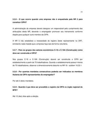 53
5.2.6 - O que ocorre quando uma empresa não é enquadrada pela NR 5 para
constituir CIPA?
A administração da empresa deverá designar um responsável pelo cumprimento das
atribuições desta NR, devendo o empregador promover seu treinamento conforme
dispõe para qualquer outro membro da CIPA.
A NR 5 não estabelece a necessidade de registro deste representante na DRT,
entretanto nada impede que a empresa faça isso de forma voluntária.
5.2.7 - Para os grupos dos setores econômicos C-18 e C-18A (Construção) como
deve ser construída a CIPA?
Nos grupos C-18 e C-18A (Construção) deverá ser constituída a CIPA por
estabelecimento a partir de 70 trabalhadores. Quando o estabelecimento possuir menos
de 70 trabalhadores, observar o dimensionamento descrito na NR 18 - subitem 18.33.1.
5.2.8 - Por quantos mandatos consecutivos poderão ser indicados os membros
titulares da CIPA representantes do empregador?
Por até 2 (dois) mandatos.
5.2.9 - Quando é que deve ser procedido o registro da CIPA no órgão regional do
MTE?
Até 10 (dez) dias após a eleição.
 