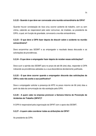 56
5.2.22 - Quando é que deve ser convocada uma reunião extraordinária da CIPA?
Quando houver constatação de risco e/ou ocorrer acidente de trabalho, com ou sem
vítima, cabendo ao responsável pelo setor comunicar, de imediato, ao presidente da
CIPA, o qual, em função da gravidade, convocará a reunião extraordinária.
5.2.23 - O que deve a CIPA fazer depois de discutir sobre o acidente na reunião
extraordinária?
Deve encaminhar aos SESMT e ao empregador o resultado dessa discussão e as
solicitações de providências.
5.2.24 - O que deve o empregador fazer depois de receber essas solicitações?
Deve ouvir a opinião dos SESMT para no prazo de até 08 (oito) dias, responder à CIPA
indicando as providências adotadas ou a sua discordância devidamente justificada.
5.2.25 - O que deve ocorrer quando o empregador discorda das solicitações da
CIPA e esta não aceita a sua justificativa?
Deve o empregador solicitar a presença do MTE no prazo máximo de 08 (oito) dias a
partir da data da comunicação da não-aceitação pela CIPA.
5.2.26 - A quem cabe na empresa promover a Semana Interna de Prevenção de
Acidentes do Trabalho (SIPAT)?
A CIPA é responsável pela organização da SIPAT com o apoio dos SESMT.
5.2.27 - A quem cabe coordenar todas as atribuições da CIPA?
Ao presidente da CIPA.
 