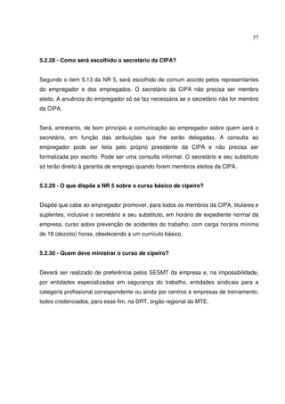57
5.2.28 - Como será escolhido o secretário da CIPA?
Segundo o item 5.13 da NR 5, será escolhido de comum acordo pelos representantes
do empregador e dos empregados. O secretário da CIPA não precisa ser membro
eleito. A anuência do empregador só se faz necessária se o secretário não for membro
da CIPA.
Será, entretanto, de bom princípio a comunicação ao empregador sobre quem será o
secretário, em função das atribuições que lhe serão delegadas. A consulta ao
empregador pode ser feita pelo próprio presidente da CIPA e não precisa ser
formalizada por escrito. Pode ser uma consulta informal. O secretário e seu substituto
só terão direito à garantia de emprego quando forem membros eleitos da CIPA.
5.2.29 - O que dispõe a NR 5 sobre o curso básico de cipeiro?
Dispõe que cabe ao empregador promover, para todos os membros da CIPA, titulares e
suplentes, inclusive o secretário e seu substituto, em horário de expediente normal da
empresa, curso sobre prevenção de acidentes do trabalho, com carga horária mínima
de 18 (dezoito) horas, obedecendo a um currículo básico.
5.2.30 - Quem deve ministrar o curso de cipeiro?
Deverá ser realizado de preferência pelos SESMT da empresa e, na impossibilidade,
por entidades especializadas em segurança do trabalho, entidades sindicais para a
categoria profissional correspondente ou ainda por centros e empresas de treinamento,
todos credenciados, para esse fim, na DRT, órgão regional do MTE.
 
