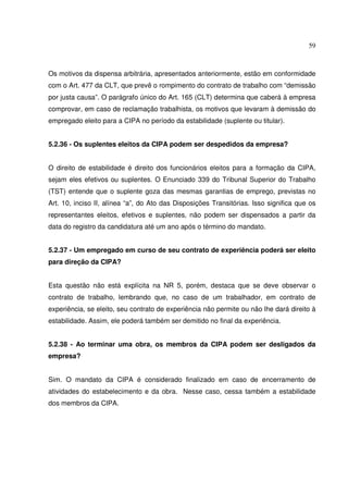 59
Os motivos da dispensa arbitrária, apresentados anteriormente, estão em conformidade
com o Art. 477 da CLT, que prevê o rompimento do contrato de trabalho com “demissão
por justa causa”. O parágrafo único do Art. 165 (CLT) determina que caberá à empresa
comprovar, em caso de reclamação trabalhista, os motivos que levaram à demissão do
empregado eleito para a CIPA no período da estabilidade (suplente ou titular).
5.2.36 - Os suplentes eleitos da CIPA podem ser despedidos da empresa?
O direito de estabilidade é direito dos funcionários eleitos para a formação da CIPA,
sejam eles efetivos ou suplentes. O Enunciado 339 do Tribunal Superior do Trabalho
(TST) entende que o suplente goza das mesmas garantias de emprego, previstas no
Art. 10, inciso II, alínea “a”, do Ato das Disposições Transitórias. Isso significa que os
representantes eleitos, efetivos e suplentes, não podem ser dispensados a partir da
data do registro da candidatura até um ano após o término do mandato.
5.2.37 - Um empregado em curso de seu contrato de experiência poderá ser eleito
para direção da CIPA?
Esta questão não está explícita na NR 5, porém, destaca que se deve observar o
contrato de trabalho, lembrando que, no caso de um trabalhador, em contrato de
experiência, se eleito, seu contrato de experiência não permite ou não lhe dará direito à
estabilidade. Assim, ele poderá também ser demitido no final da experiência.
5.2.38 - Ao terminar uma obra, os membros da CIPA podem ser desligados da
empresa?
Sim. O mandato da CIPA é considerado finalizado em caso de encerramento de
atividades do estabelecimento e da obra. Nesse caso, cessa também a estabilidade
dos membros da CIPA.
 